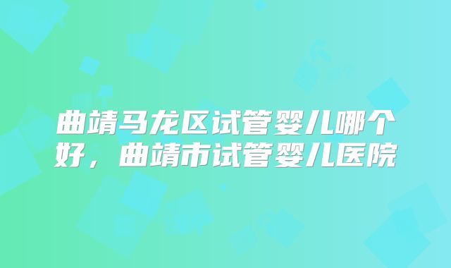 曲靖马龙区试管婴儿哪个好,曲靖市试管婴儿医院
