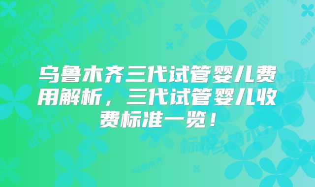 乌鲁木齐三代试管婴儿费用解析，三代试管婴儿收费标准一览！