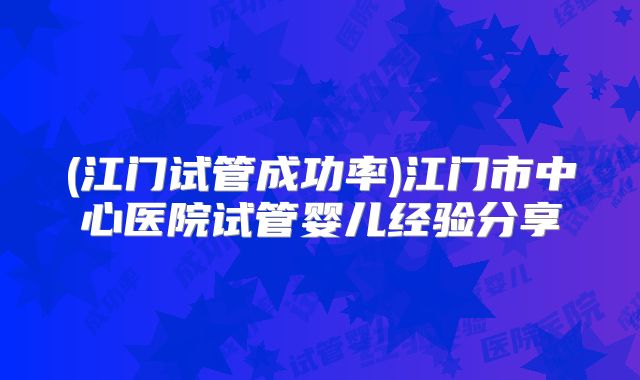 (江门试管成功率)江门市中心医院试管婴儿经验分享