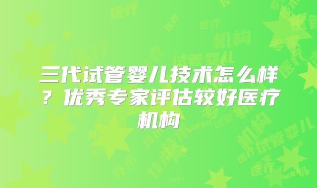 三代试管婴儿技术怎么样？优秀专家评估较好医疗机构