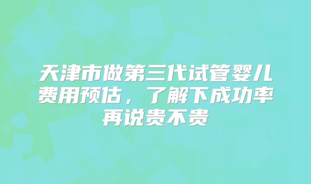 天津市做第三代试管婴儿费用预估,了解下成功率再说贵不贵