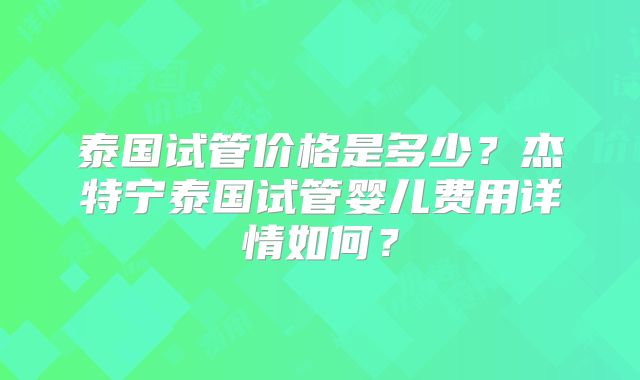 泰国试管价格是多少？杰特宁泰国试管婴儿费用详情如何？