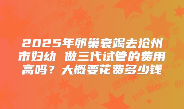 2025年卵巢衰竭去沧州市妇幼 做三代试管的费用高吗?大概要花费多少钱