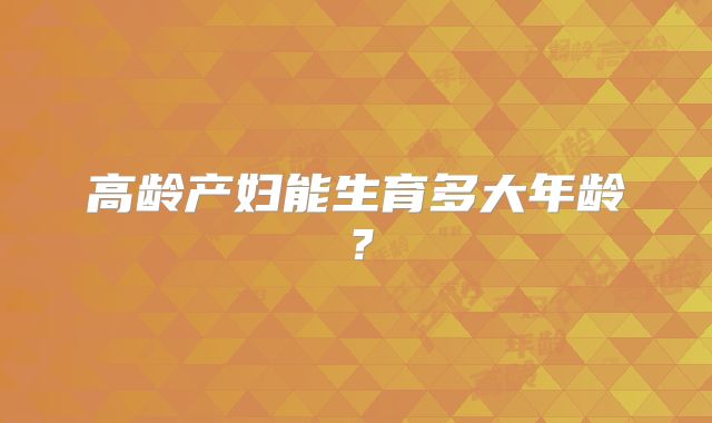 高龄产妇能生育多大年龄？