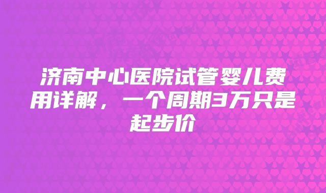 济南中心医院试管婴儿费用详解，一个周期3万只是起步价