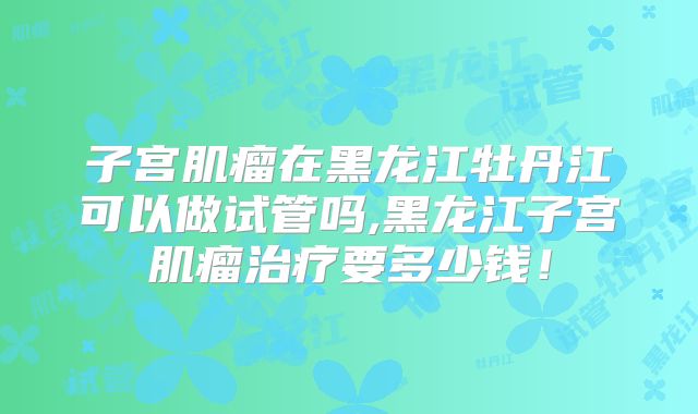 子宫肌瘤在黑龙江牡丹江可以做试管吗,黑龙江子宫肌瘤治疗要多少钱！