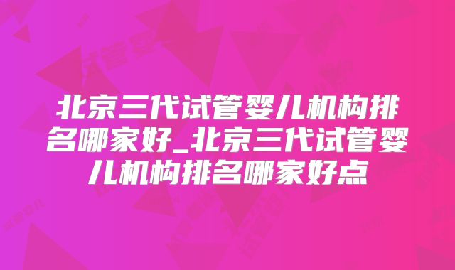 北京三代试管婴儿机构排名哪家好_北京三代试管婴儿机构排名哪家好点