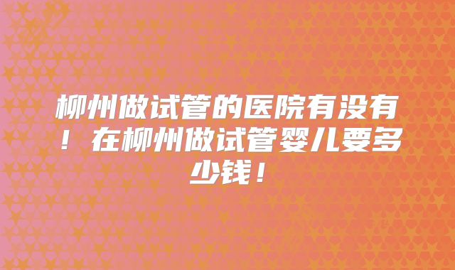 柳州做试管的医院有没有！在柳州做试管婴儿要多少钱！