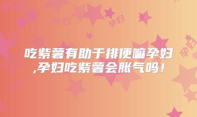 吃紫薯有助于排便嘛孕妇,孕妇吃紫薯会胀气吗!