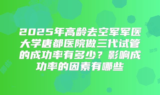 2025年高龄去空军军医大学唐都医院做三代试管的成功率有多少？影响成功率的因素有哪些