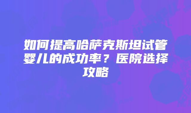 如何提高哈萨克斯坦试管婴儿的成功率?医院选择攻略