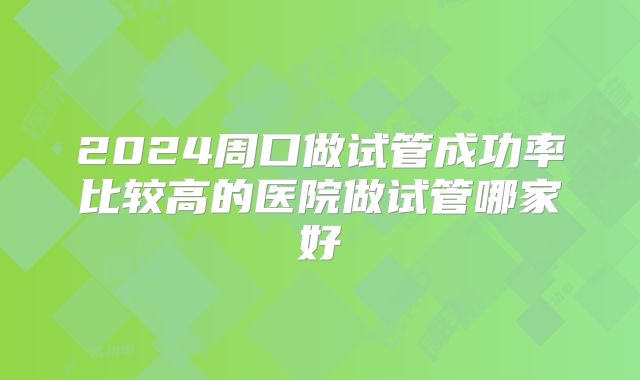 2024周口做试管成功率比较高的医院做试管哪家好