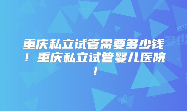 重庆私立试管需要多少钱！重庆私立试管婴儿医院！