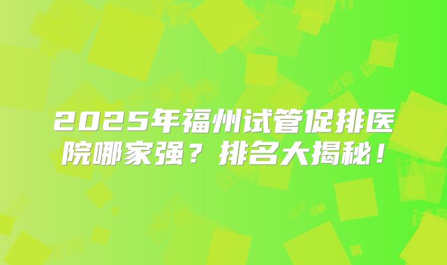 2025年福州试管促排医院哪家强？排名大揭秘！