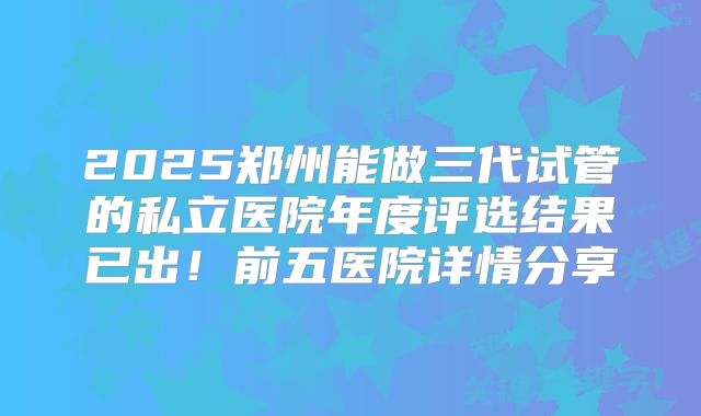 2025郑州能做三代试管的私立医院年度评选结果已出!前五医院详情分享