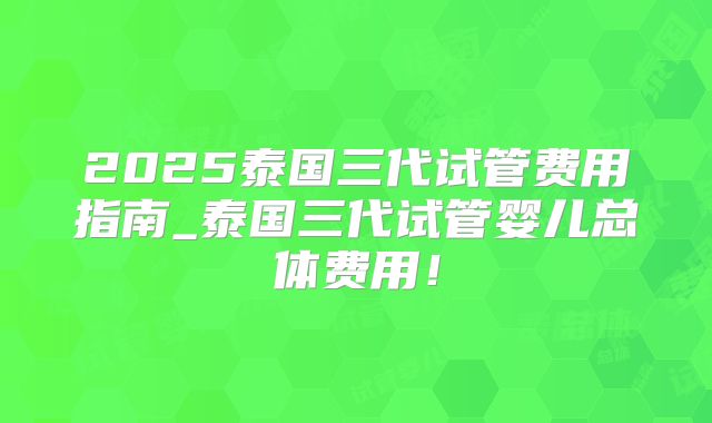 2025泰国三代试管费用指南_泰国三代试管婴儿总体费用！
