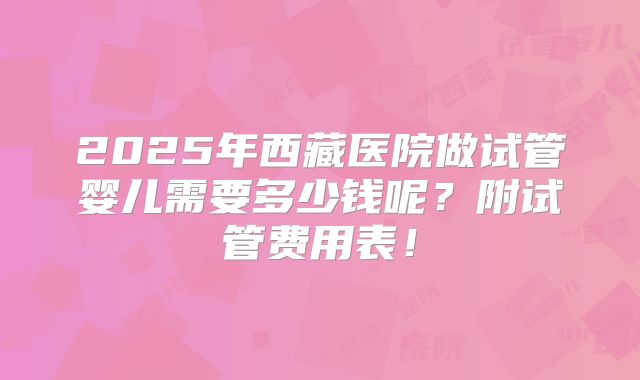 2025年西藏医院做试管婴儿需要多少钱呢？附试管费用表！