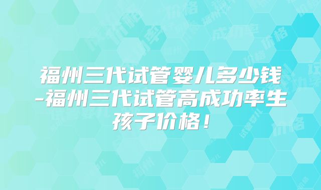 福州三代试管婴儿多少钱-福州三代试管高成功率生孩子价格!