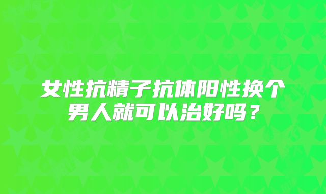 女性抗精子抗体阳性换个男人就可以治好吗?
