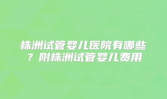 株洲试管婴儿医院有哪些？附株洲试管婴儿费用