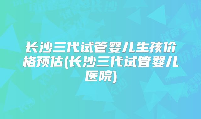 长沙三代试管婴儿生孩价格预估(长沙三代试管婴儿医院)