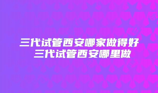 三代试管西安哪家做得好 三代试管西安哪里做