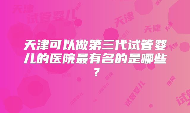 天津可以做第三代试管婴儿的医院最有名的是哪些？