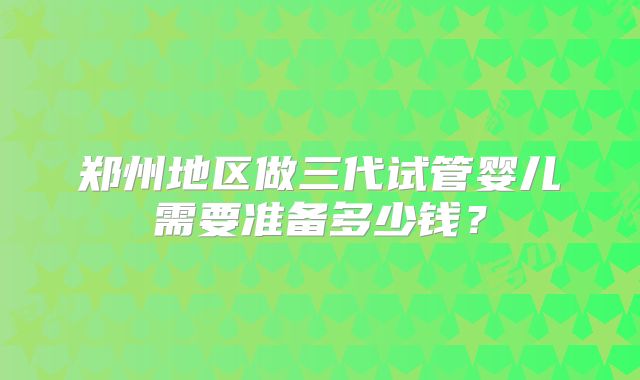郑州地区做三代试管婴儿需要准备多少钱？