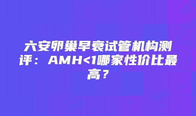六安卵巢早衰试管机构测评:AMH<1哪家性价比最高?