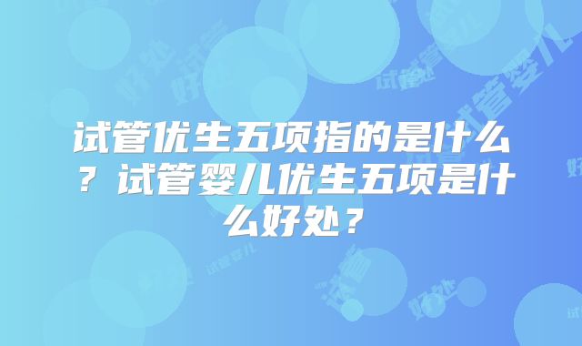 试管优生五项指的是什么?试管婴儿优生五项是什么好处?