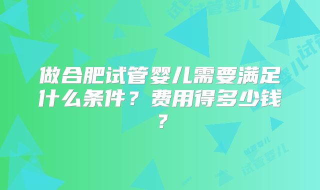 做合肥试管婴儿需要满足什么条件？费用得多少钱？