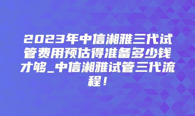 2023年中信湘雅三代试管费用预估得准备多少钱才够_中信湘雅试管三代流程!
