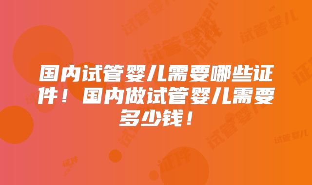 国内试管婴儿需要哪些证件！国内做试管婴儿需要多少钱！
