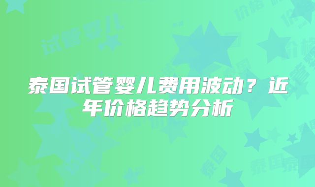泰国试管婴儿费用波动？近年价格趋势分析