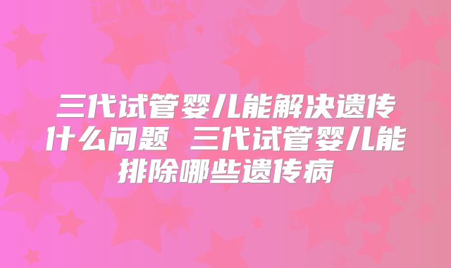 三代试管婴儿能解决遗传什么问题 三代试管婴儿能排除哪些遗传病