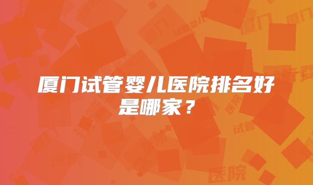 厦门试管婴儿医院排名好是哪家？