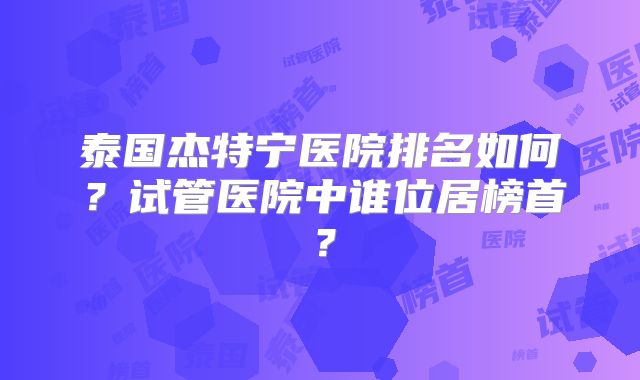 泰国杰特宁医院排名如何？试管医院中谁位居榜首？