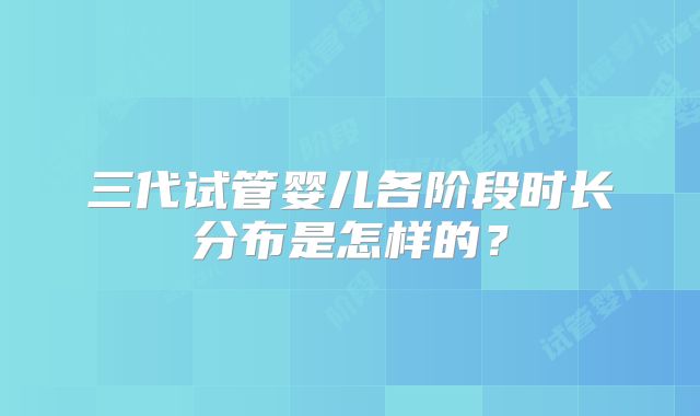 三代试管婴儿各阶段时长分布是怎样的？