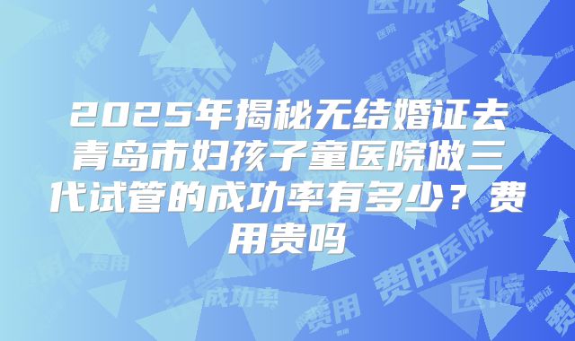 2025年揭秘无结婚证去青岛市妇孩子童医院做三代试管的成功率有多少？费用贵吗