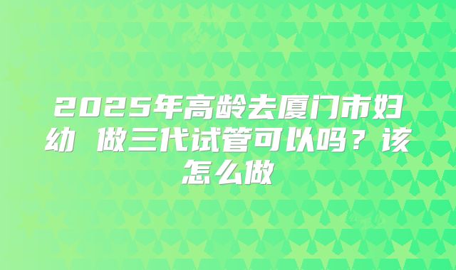 2025年高龄去厦门市妇幼 做三代试管可以吗？该怎么做