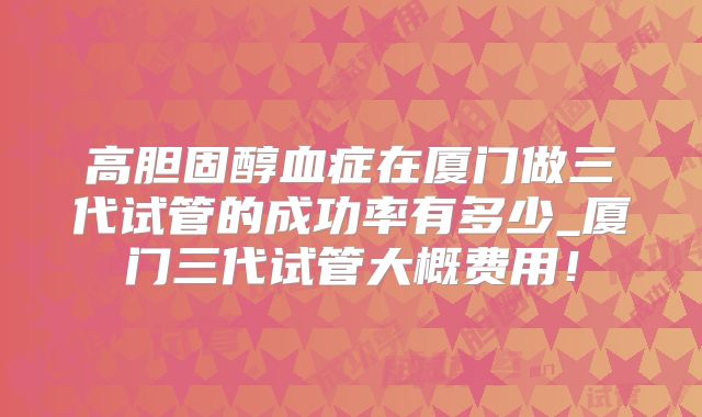 高胆固醇血症在厦门做三代试管的成功率有多少_厦门三代试管大概费用！