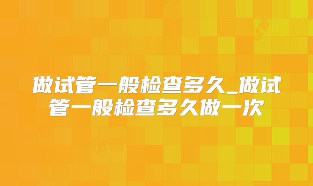 做试管一般检查多久_做试管一般检查多久做一次