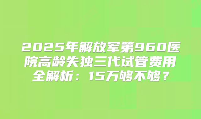 2025年解放军第960医院高龄失独三代试管费用全解析：15万够不够？