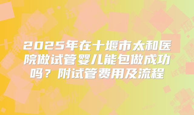 2025年在十堰市太和医院做试管婴儿能包做成功吗？附试管费用及流程