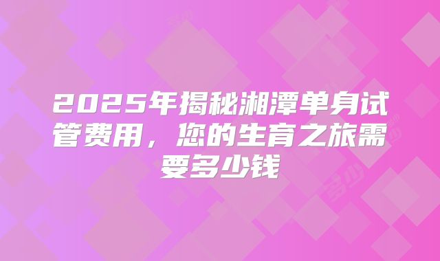 2025年揭秘湘潭单身试管费用，您的生育之旅需要多少钱