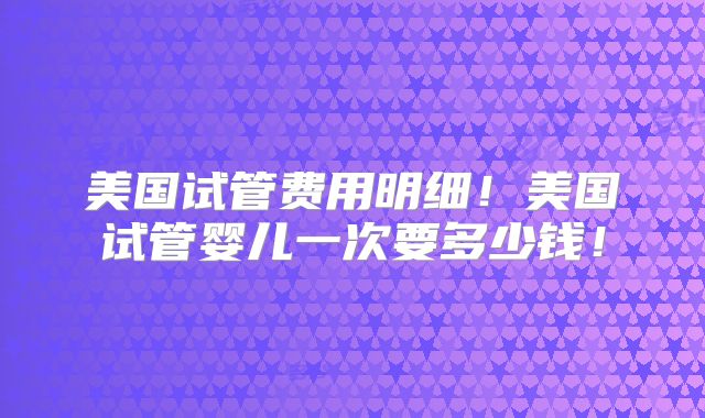 美国试管费用明细!美国试管婴儿一次要多少钱!