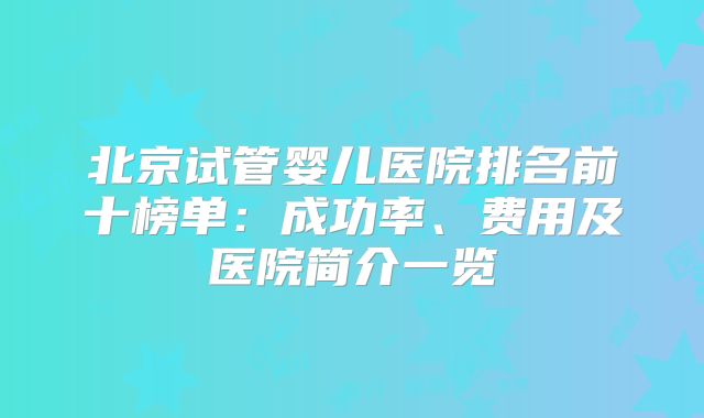 北京试管婴儿医院排名前十榜单：成功率、费用及医院简介一览