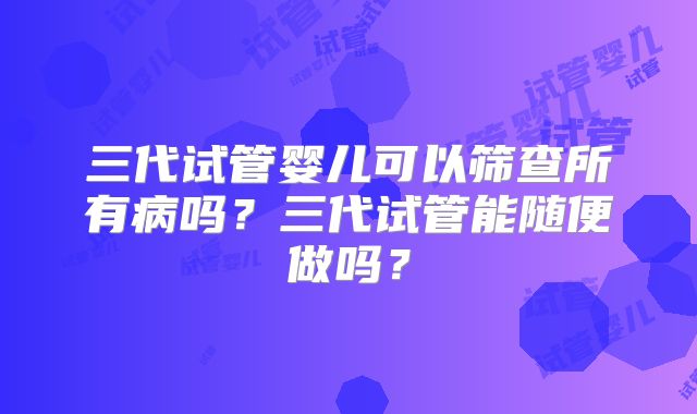 三代试管婴儿可以筛查所有病吗?三代试管能随便做吗?
