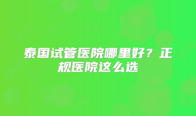 泰国试管医院哪里好？正规医院这么选