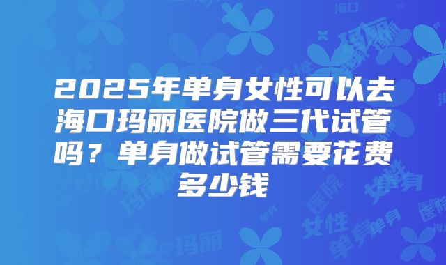 2025年单身女性可以去海口玛丽医院做三代试管吗？单身做试管需要花费多少钱